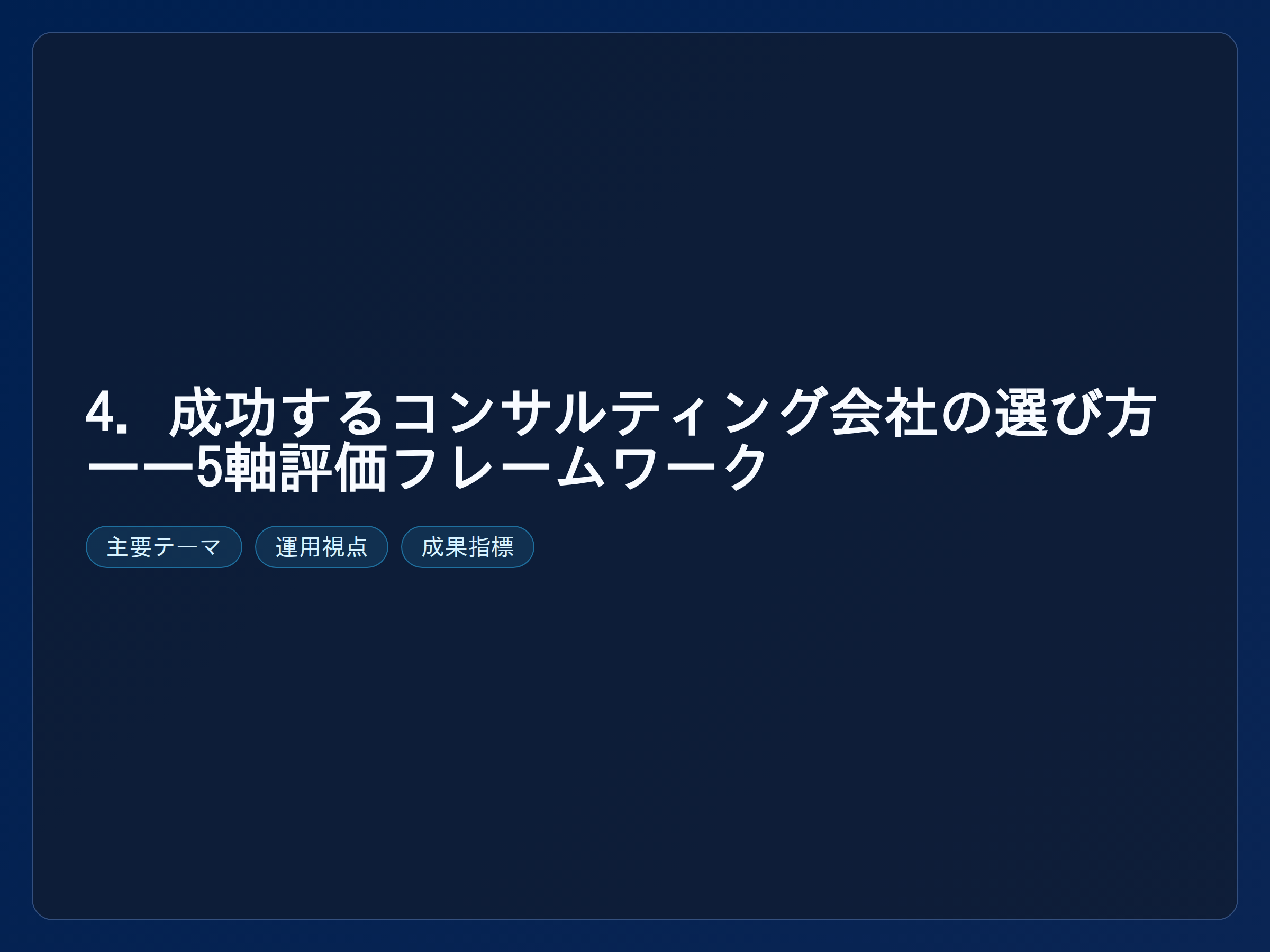 テーマ『4. 成功するコンサルティング会社の選び方——5軸評価フレームワーク』の図解。主要要素: ピクトグラム(アイコン)を3〜5個、矢印で因果関係、視線誘導用の強調ポイントを1か所。